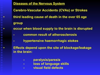Diseases of the Nervous System Cerebro-Vascular Accidents (CVAs) or Strokes • third leading cause of death in the over 65 age  group • occur when blood supply to the brain is disrupted - common result of atherosclerosis - hypertensive haemorrhagic stokes • Effects depend upon the site of blockage/leakage in the brain: - paralysis/paresis - loss of language skills - visual field defects 