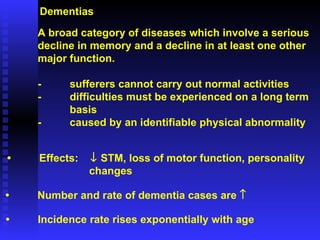 Dementias A broad category of diseases which involve a serious  decline in memory and a decline in at least one other  major function. - sufferers cannot carry out normal activities - difficulties must be experienced on a long term  basis - caused by an identifiable physical abnormality • Number and rate of dementia cases are   • Incidence rate rises exponentially with age • Effects:    STM, loss of motor function, personality    changes 