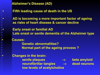 Alzheimer’s Disease (AD) • Fifth leading cause of death in the US • AD is becoming a more important factor of ageing as risks of heart disease & cancer decline • Early onset or familial AD Late onset or senile dementia of the Alzheimer type • Causes: Genetic abnormalities? Normal part of the ageing process ? • Changes in the brain: senile plaques  beta amyloid neurofibrillar tangles      dead neurons low levels of acetylcholine 