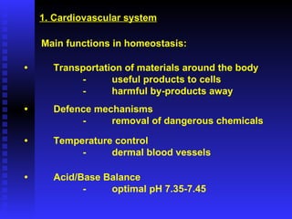 1. Cardiovascular system Main functions in homeostasis: • Transportation of materials around the body - useful products to cells - harmful by-products away • Defence mechanisms - removal of dangerous chemicals • Temperature control - dermal blood vessels • Acid/Base Balance -  optimal pH 7.35-7.45 