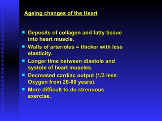 Deposits of collagen and fatty tissue into heart muscle. Walls of arterioles = thicker with less elasticity. Longer time between diastole and systole of heart muscles. Decreased cardiac output (1/3 less Oxygen from 20-80 years). More difficult to do strenuous exercise. Ageing changes of the Heart 