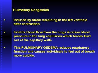 Pulmonary Congestion • Induced by blood remaining in the left ventricle  after contraction. • Inhibits blood flow from the lungs & raises blood pressure in the lung capillaries which forces fluid  out of the capillary walls • This PULMONARY OEDEMA reduces respiratory function and causes individuals to feel out of breath more quickly. 