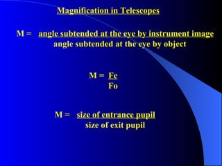 M =  angle subtended at the eye by instrument image   angle subtended at the eye by object Magnification in Telescopes M =  Fe Fo M =  size of entrance pupil   size of exit pupil 