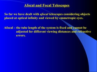 So far we have dealt with  afocal  telescopes considering objects  placed at optical infinity and viewed by emmetropic eyes.  Afocal – the tube length of the system is fixed and cannot be    adjusted for different viewing distances and refractive  errors.  Afocal and Focal Telescopes 
