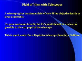Field of View with Telescopes A telescope gives maximum field of view if the objective lens is as large as possible. To gain maximum benefit, the Px’s pupil should be as close as  possible to the exit pupil of the telescope. This is much easier for a Keplerian telescope than for a Galilean. 