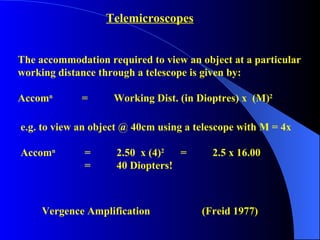 Telemicroscopes The accommodation required to view an object at a particular  working distance through a telescope is given by: Accom n   =  Working Dist. (in Dioptres) x  (M) 2   e.g. to view an object @ 40cm using a telescope with M = 4x Accom n   = 2.50  x (4) 2   =  2.5 x 16.00 =  40 Diopters! Vergence Amplification (Freid 1977) 