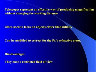 Telescopes represent an effective way of producing magnification without changing the working distance. Disadvantages They have a restricted field of view Often used to focus on objects closer than infinity Can be modified to correct for the Px’s refractive error. 