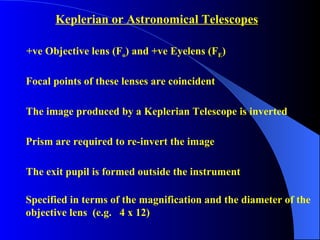 +ve Objective lens (F o ) and +ve Eyelens (F E )  Focal points of these lenses are coincident The image produced by a Keplerian Telescope is inverted Prism are required to re-invert the image The exit pupil is formed outside the instrument Keplerian or Astronomical Telescopes Specified in terms of the magnification and the diameter of the  objective lens  (e.g.  4 x 12) 