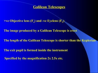 Galilean Telescopes +ve Objective lens (F o ) and -ve Eyelens (F E )  The image produced by a Galilean Telescope is erect The exit pupil is formed inside the instrument The length of the Galilean Telescope is shorter than the Keplerian Specified by the magnification 2x 2.5x etc. 