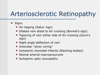 Arteriosclerotic Retinopathy Signs AV nipping (Salus’ sign) Dilated vein distal to AV crossing (Bonnet’s sign) Tapering of vein either side of AV crossing (Gunn’s sign) Right angle deflection of vein  Arteriolar “silver wiring” Ischaemic choroidal infarcts (Elschnig bodies) Retinal arterial macroaneurysm Ischaemic optic neuropathy 