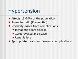 Hypertension Affects 15-20% of the population Asymptomatic (if essential) Morbidity arises from complications Ischaemic heart disease Cerebrovascular disease Renal failure Appropriate treatment prevents complications 