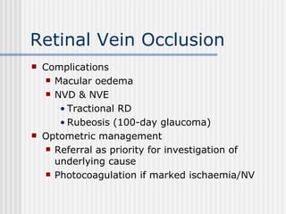 Retinal Vein Occlusion Complications Macular oedema NVD & NVE Tractional RD Rubeosis (100-day glaucoma) Optometric management Referral as priority for investigation of underlying cause Photocoagulation if marked ischaemia/NV 