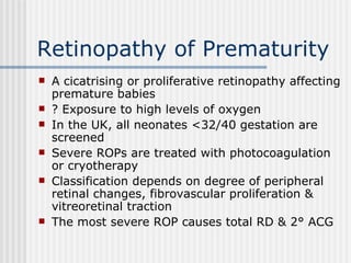 Retinopathy of Prematurity A cicatrising or proliferative retinopathy affecting premature babies ? Exposure to high levels of oxygen In the UK, all neonates <32/40 gestation are screened Severe ROPs are treated with photocoagulation or cryotherapy Classification depends on degree of peripheral retinal changes, fibrovascular proliferation & vitreoretinal traction The most severe ROP causes total RD & 2° ACG 