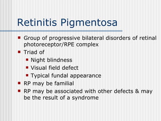 Retinitis Pigmentosa Group of progressive bilateral disorders of retinal photoreceptor/RPE complex Triad of Night blindness Visual field defect Typical fundal appearance RP may be familial RP may be associated with other defects & may be the result of a syndrome 
