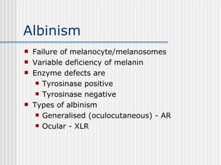 Albinism Failure of melanocyte/melanosomes Variable deficiency of melanin Enzyme defects are Tyrosinase positive Tyrosinase negative Types of albinism Generalised (oculocutaneous) - AR Ocular - XLR 