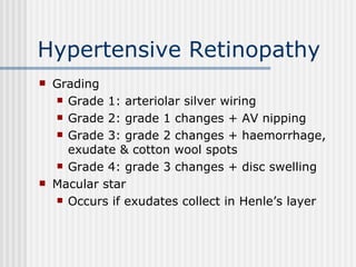 Hypertensive Retinopathy Grading Grade 1: arteriolar silver wiring Grade 2: grade 1 changes + AV nipping Grade 3: grade 2 changes + haemorrhage, exudate & cotton wool spots Grade 4: grade 3 changes + disc swelling Macular star Occurs if exudates collect in Henle’s layer 