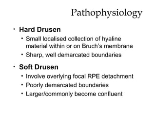 Pathophysiology Hard Drusen Small localised collection of hyaline material within or on Bruch’s membrane Sharp, well demarcated boundaries  Soft Drusen Involve overlying focal RPE detachment Poorly demarcated boundaries Larger/commonly become confluent 