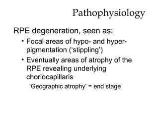 Pathophysiology RPE degeneration, seen as: Focal areas of hypo- and hyper- pigmentation (‘stippling’) Eventually areas of atrophy of the RPE revealing underlying choriocapillaris ‘ Geographic atrophy’ = end stage 