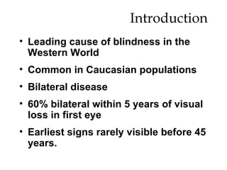 Introduction Leading cause of blindness in the Western World Common in Caucasian populations Bilateral disease 60% bilateral within 5 years of visual loss in first eye Earliest signs rarely visible before 45 years. 