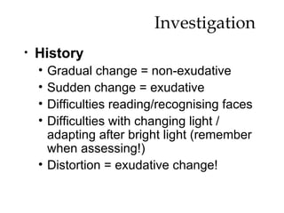 Investigation  History Gradual change = non-exudative Sudden change = exudative Difficulties reading/recognising faces Difficulties with changing light / adapting after bright light (remember when assessing!) Distortion = exudative change! 