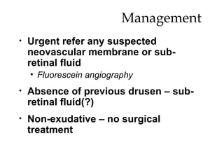 Management  Urgent refer any suspected neovascular membrane or sub-retinal fluid Fluorescein angiography Absence of previous drusen – sub-retinal fluid(?) Non-exudative – no surgical treatment 