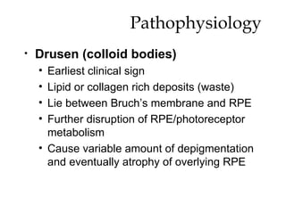 Pathophysiology Drusen (colloid bodies) Earliest clinical sign Lipid or collagen rich deposits (waste) Lie between Bruch’s membrane and RPE Further disruption of RPE/photoreceptor metabolism Cause variable amount of depigmentation and eventually atrophy of overlying RPE 