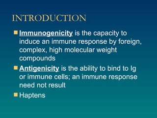 INTRODUCTION Immunogenicity  is the capacity to induce an immune response by foreign, complex, high molecular weight compounds Antigenicity  is the ability to bind to Ig or immune cells; an immune response need not result Haptens 