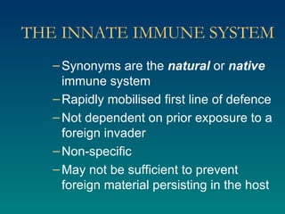 THE INNATE IMMUNE SYSTEM Synonyms are the  natural  or  native  immune system Rapidly mobilised first line of defence Not dependent on prior exposure to a foreign invader Non-specific May not be sufficient to prevent foreign material persisting in the host 