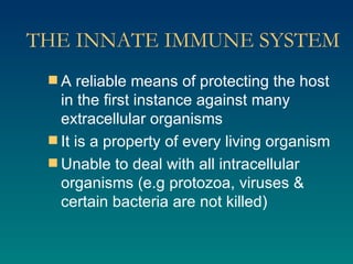 THE INNATE IMMUNE SYSTEM A reliable means of protecting the host in the first instance against many extracellular organisms It is a property of every living organism Unable to deal with all intracellular organisms (e.g protozoa, viruses & certain bacteria are not killed) 