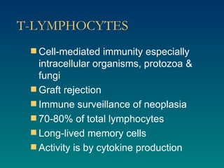 T-LYMPHOCYTES Cell-mediated immunity especially intracellular organisms, protozoa & fungi Graft rejection Immune surveillance of neoplasia 70-80% of total lymphocytes Long-lived memory cells Activity is by cytokine production 