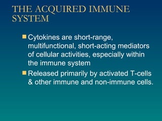 THE ACQUIRED IMMUNE SYSTEM Cytokines are short-range, multifunctional, short-acting mediators of cellular activities, especially within the immune system Released primarily by activated T-cells & other immune and non-immune cells.  