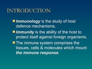 INTRODUCTION Immunology  is the study of host defence mechanisms. Immunity  is the ability of the host to protect itself against foreign organisms. The immune system comprises the tissues, cells & molecules which mount  the immune response . 