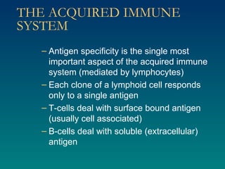 THE ACQUIRED IMMUNE SYSTEM Antigen specificity is the single most important aspect of the acquired immune system (mediated by lymphocytes) Each clone of a lymphoid cell responds only to a single antigen T-cells deal with surface bound antigen (usually cell associated) B-cells deal with soluble (extracellular) antigen 