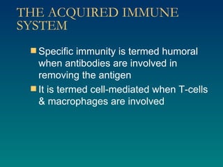 THE ACQUIRED IMMUNE SYSTEM Specific immunity is termed humoral when antibodies are involved in removing the antigen It is termed cell-mediated when T-cells & macrophages are involved 