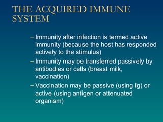 THE ACQUIRED IMMUNE SYSTEM Immunity after infection is termed active immunity (because the host has responded actively to the stimulus) Immunity may be transferred passively by antibodies or cells (breast milk, vaccination) Vaccination may be passive (using Ig) or active (using antigen or attenuated organism) 