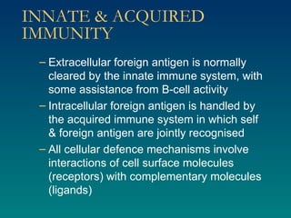 INNATE & ACQUIRED IMMUNITY Extracellular foreign antigen is normally cleared by the innate immune system, with some assistance from B-cell activity Intracellular foreign antigen is handled by the acquired immune system in which self & foreign antigen are jointly recognised All cellular defence mechanisms involve interactions of cell surface molecules (receptors) with complementary molecules (ligands) 