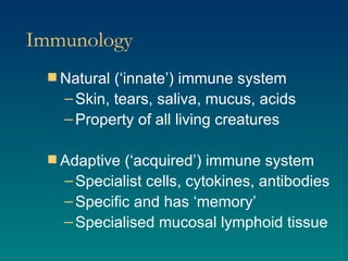 Immunology Natural (‘innate’) immune system Skin, tears, saliva, mucus, acids Property of all living creatures Adaptive (‘acquired’) immune system Specialist cells, cytokines, antibodies Specific and has ‘memory’ Specialised mucosal lymphoid tissue 