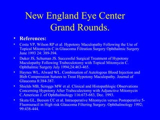 New England Eye Center  Grand Rounds. References: Costa VP, Wilson RP et al. Hypotony Maculopathy Following the Use of Topical Mitomycin C in Glaucoma Filtration Surgery Ophthalmic Surgery June 1993 24: 389-394. Duker JS, Schuman JS. Successful Surgical Treatment of Hypotony Maculopathy Following Trabeculotomy with Topical Mitomycin C. Ophthalmic Surgery July 1994;24:463-465. Haynes WL, Alward WL. Combination of Autologous Blood Injection and Bleb Compression Sutures to Treat Hypotony Maculopathy. Journal of Glaucoma 8:384-387. Shields MB, Scroggs MW et al. Clinical and Histopathlogic Observations Concerning Hypotony After Trabeculectomy with Adjunctive Mitomycin C.American J. of Ophthalmology 116:673-683, Dec. 1993. Skuta GL, Beeson CC et al. Intraoperative Mitomycin versus Postoperative 5-Fluorouracil in High risk Glaucoma Filtering Surgery. Ophthalmology 1992; 99:438-444. 