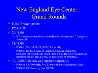 New England Eye Center  Grand Rounds Case Presentation: POAG OU.  20/11/00 S/P trabeculectomy (fornix based) with mitomycin C 0.2 mg/cc x 3mins OS 21/11/00 POD#1: VA OS 20/20, IOP OS 6 mmHg.  POD#2: flat bleb, shallow anterior chamber and limbal conjunctival wound leak noted.  IOP 0 mm Hg with retinal folds. Bandage contact lens placed, no resolution of hypotony. 10/12/00 Bleb leak was repaired surgically. POD #1 IOP 10mmHg VA 20/60 with persistent retinal folds.  POD #2 IOP 0mmHg  VA 20/200  