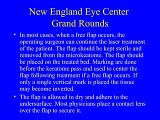 New England Eye Center  Grand Rounds In most cases, when a free flap occurs, the operating surgeon can continue the laser treatment of the patient. The flap should be kept sterile and removed from the microkeatome. The flap should be placed on the treated bed. Marking are done before the keratome pass and used to center the flap following treatment if a free flap occurs. If only a single vertical mark is placed the tissue may become inverted. The flap is allowed to dry and adhere to the undersurface. Most physicians place a contact lens over the flap to secure it. 