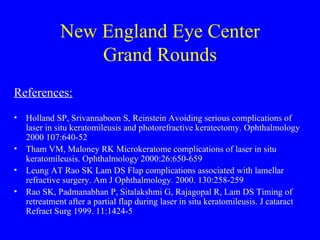 New England Eye Center Grand Rounds References: Holland SP, Srivannaboon S, Reinstein Avoiding serious complications of laser in situ keratomileusis and photorefractive keratectomy. Ophthalmology 2000 107:640-52 Tham VM, Maloney RK Microkeratome complications of laser in situ keratomileusis. Ophthalmology 2000:26:650-659 Leung AT Rao SK Lam DS Flap complications associated with lamellar refractive surgery. Am J Ophthalmology. 2000. 130:258-259 Rao SK, Padmanabhan P, Sitalakshmi G, Rajagopal R, Lam DS Timing of retreatment after a partial flap during laser in situ keratomileusis. J cataract Refract Surg 1999. 11:1424-5 