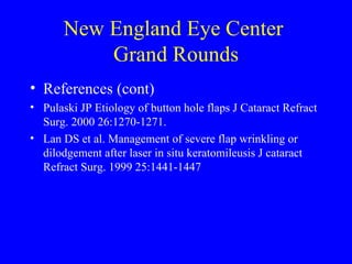New England Eye Center  Grand Rounds References (cont) Pulaski JP Etiology of button hole flaps J Cataract Refract Surg. 2000 26:1270-1271. Lan DS et al. Management of severe flap wrinkling or dilodgement after laser in situ keratomileusis J cataract Refract Surg. 1999 25:1441-1447 