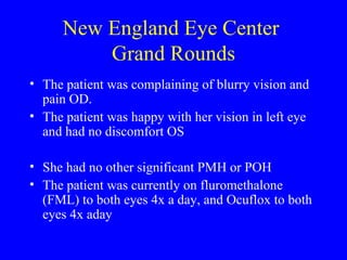 New England Eye Center  Grand Rounds The patient was complaining of blurry vision and pain OD.  The patient was happy with her vision in left eye and had no discomfort OS She had no other significant PMH or POH The patient was currently on fluromethalone (FML) to both eyes 4x a day, and Ocuflox to both eyes 4x aday 