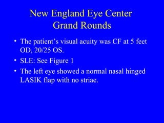 New England Eye Center  Grand Rounds The patient’s visual acuity was CF at 5 feet OD, 20/25 OS. SLE: See Figure 1 The left eye showed a normal nasal hinged LASIK flap with no striae. 