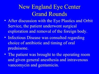 New England Eye Center Grand Rounds After discussion with the Eye Plastics and Orbit Service, the patient underwent surgical exploration and removal of the foreign body. Infectious Disease was consulted regarding choice of antibiotic and timing of oral prednisone. The patient was brought to the operating room and given general anesthesia and intravenous vancomycin and gentamicin.  
