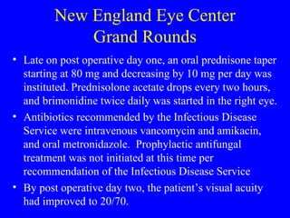 New England Eye Center Grand Rounds Late on post operative day one, an oral prednisone taper starting at 80 mg and decreasing by 10 mg per day was instituted. Prednisolone acetate drops every two hours, and brimonidine twice daily was started in the right eye. Antibiotics recommended by the Infectious Disease Service were intravenous vancomycin and amikacin, and oral metronidazole.  Prophylactic antifungal treatment was not initiated at this time per recommendation of the Infectious Disease Service By post operative day two, the patient’s visual acuity had improved to 20/70. 
