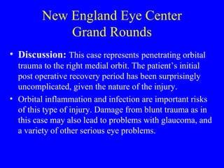 New England Eye Center Grand Rounds Discussion:  This case represents   penetrating orbital trauma to the right medial orbit. The patient’s initial post operative recovery period has been surprisingly uncomplicated, given the nature of the injury.  Orbital inflammation and infection are important risks of this type of injury. Damage from blunt trauma as in this case may also lead to problems with glaucoma, and a variety of other serious eye problems. 