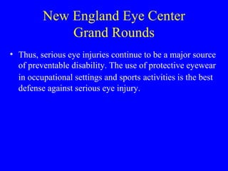 New England Eye Center Grand Rounds Thus, serious eye injuries continue to be a major source of preventable disability. The use of protective eyewear in occupational settings and sports   activities is the best defense against serious eye injury. 