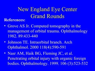 New England Eye Center Grand Rounds References: Grove AS Jr. Computed tomography in the management of orbital trauma. Ophthalmology 1982. 89:433-440 Johnson TE. Intraorbital branch. Arch Ophthalmol. 2000 118(4):590-591 Nasr AM, Haik BG, Fleming JC, et al. Penetrating orbital injury with organic foreign bodies. Ophthalmology. 1999. 106 (3):523-532 