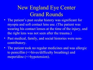 New England Eye Center Grand Rounds The patient’s past ocular history was significant for myopia and soft contact lens use. (The patient was wearing his contact lenses at the time of the injury, and the right lens was not seen after the trauma.) Past medical, family, and social histories were non-contributory.  The patient took no regular medicines and was allergic to penicillin (=>hives/difficulty breathing) and meperidine (=>hypotension). 